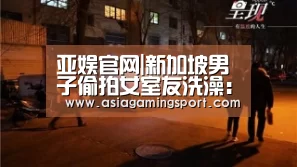 亚娱官网|新加坡男子偷拍女室友洗澡:手机藏沐浴乳后面录下画面(图1) 亚娱