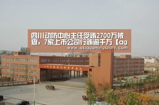 四川动防中心主任受贿2700万被查,7家上市公司行贿逾千万【ag亚娱】(图1) ag官网